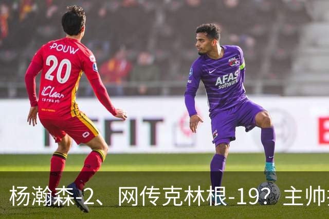 杨瀚森-2、网传克林根-19?主帅揽责背后,两人真实差距是什么?